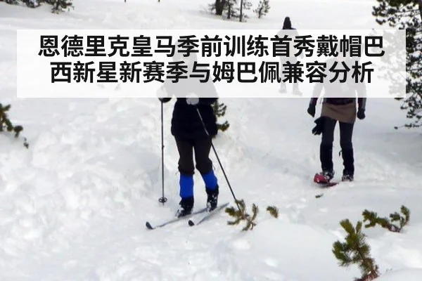恩德里克皇马季前训练首秀戴帽巴西新星新赛季与姆巴佩兼容分析