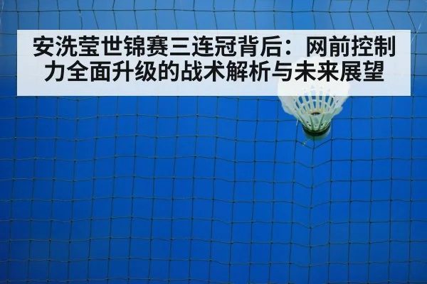 安洗莹世锦赛三连冠背后：网前控制力全面升级的战术解析与未来展望
